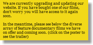 We are currently upgrading and updating our website. If you have bought one of our films, don't worry you will have access to it again soon. In the meantime, please see below the diverse array of feature documentary films we have on offer and coming soon. (click on the poster to see the trailer)